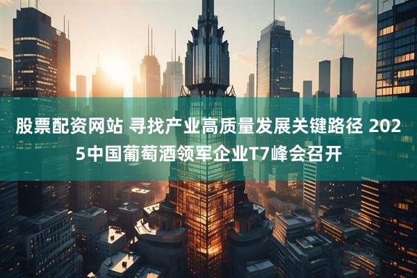 股票配资网站 寻找产业高质量发展关键路径 2025中国葡萄酒领军企业T7峰会召开