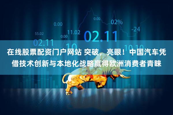 在线股票配资门户网站 突破，亮眼！中国汽车凭借技术创新与本地化战略赢得欧洲消费者青睐