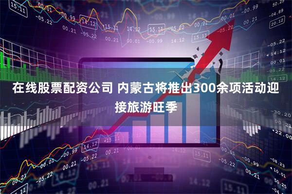 在线股票配资公司 内蒙古将推出300余项活动迎接旅游旺季