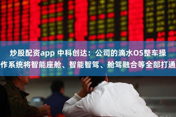 炒股配资app 中科创达：公司的滴水OS整车操作系统将智能座舱、智能智驾、舱驾融合等全部打通