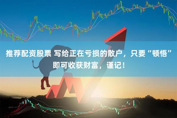推荐配资股票 写给正在亏损的散户，只要“顿悟”即可收获财富，谨记！