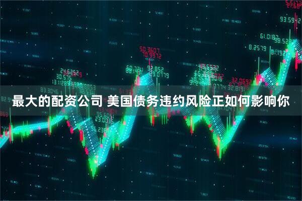 最大的配资公司 美国债务违约风险正如何影响你