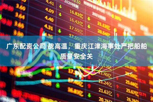 广东配资公司 战高温，重庆江津海事处严把船舶质量安全关