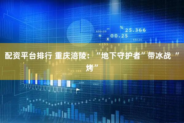 配资平台排行 重庆涪陵：“地下守护者”带冰战 “烤”