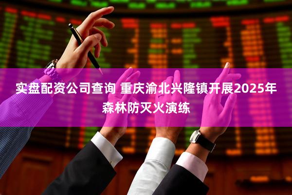 实盘配资公司查询 重庆渝北兴隆镇开展2025年森林防灭火演练