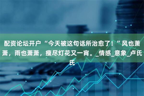 配资论坛开户 “今天被这句话所治愈了！”风也萧萧，雨也萧萧，瘦尽灯花又一宵。_情感_意象_卢氏