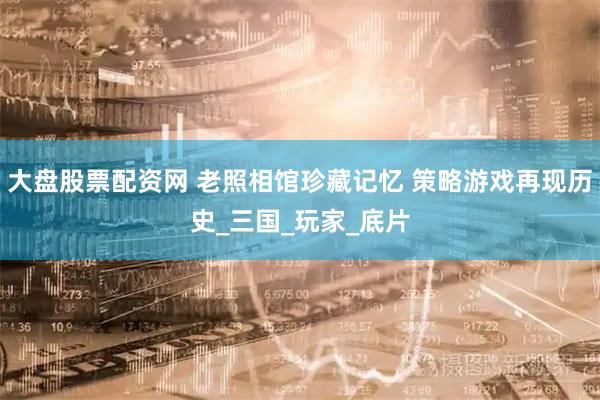 大盘股票配资网 老照相馆珍藏记忆 策略游戏再现历史_三国_玩家_底片