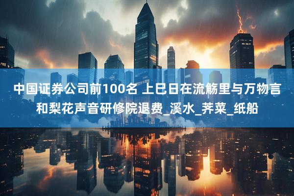 中国证券公司前100名 上巳日在流觞里与万物言和梨花声音研修院退费_溪水_荠菜_纸船