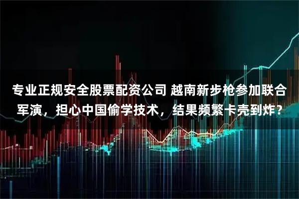 专业正规安全股票配资公司 越南新步枪参加联合军演，担心中国偷学技术，结果频繁卡壳到炸？