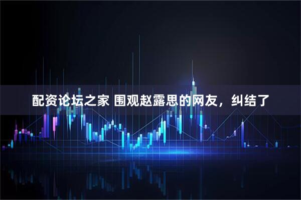 配资论坛之家 围观赵露思的网友，纠结了