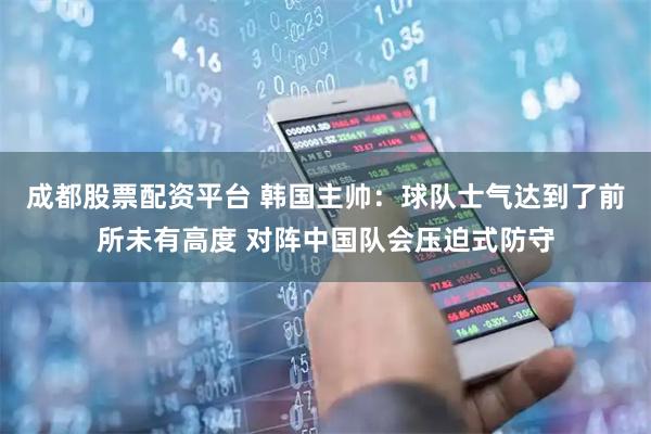 成都股票配资平台 韩国主帅：球队士气达到了前所未有高度 对阵中国队会压迫式防守