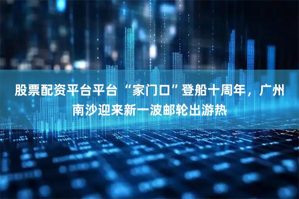 股票配资平台平台 “家门口”登船十周年，广州南沙迎来新一波邮轮出游热