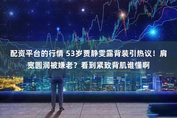 配资平台的行情 53岁贾静雯露背装引热议!肩宽圆润被嫌老?看到紧致背肌谁懂啊
