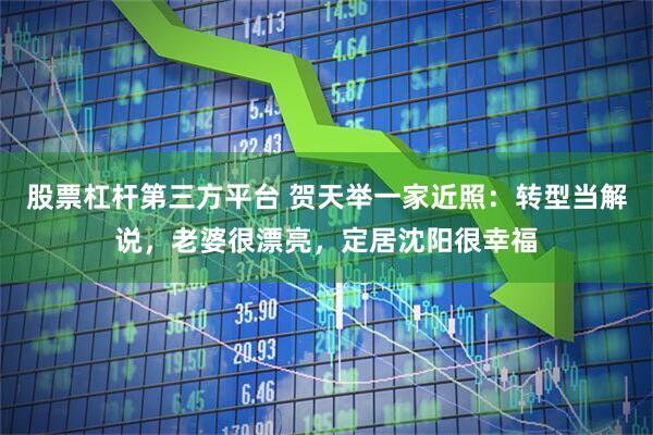股票杠杆第三方平台 贺天举一家近照：转型当解说，老婆很漂亮，定居沈阳很幸福