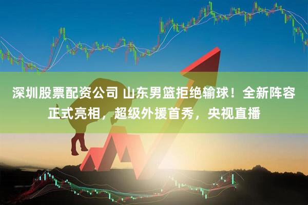 深圳股票配资公司 山东男篮拒绝输球！全新阵容正式亮相，超级外援首秀，央视直播