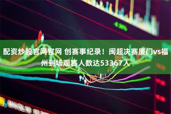 配资炒股官网官网 创赛事纪录！闽超决赛厦门vs福州到场观赛人数达53367人